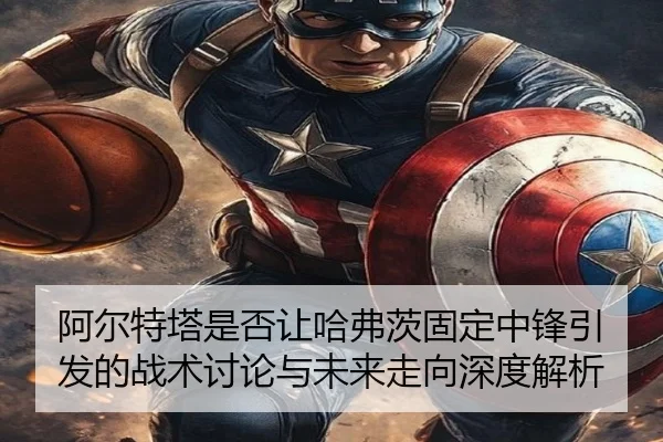 阿尔特塔是否让哈弗茨固定中锋引发的战术讨论与未来走向深度解析